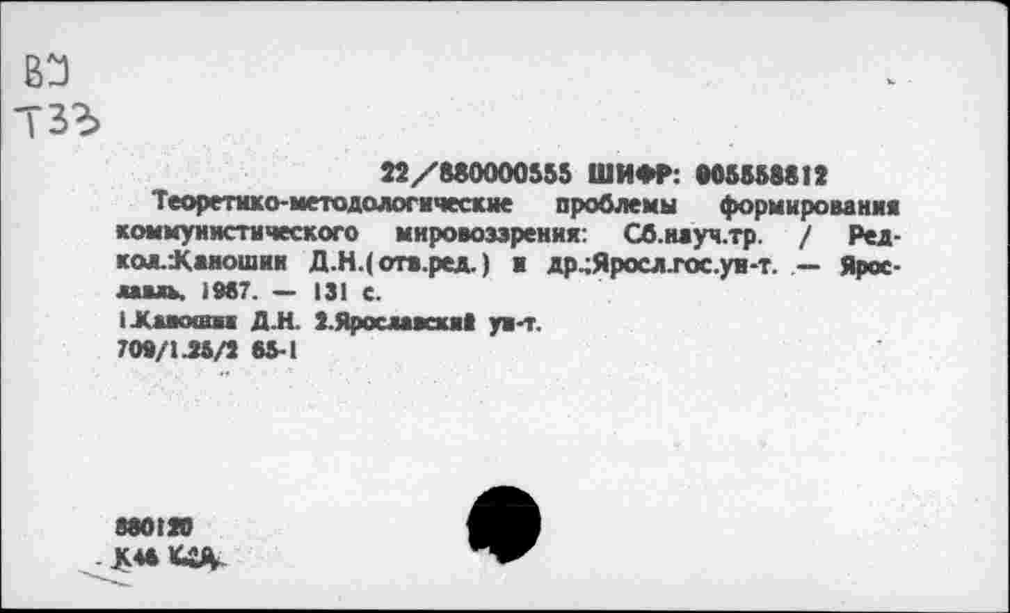 ﻿вэ
тзг>
22/880000555 ШИФР: »05558812
Теоретико-методологические проблемы формирования коммунистического мировоззрения: Сб.науч.тр. / Ред-кол.К«ношин Д,Н.( отв.ред.) и др.;Яросл.гос.ун-т. — Ярославль. 1987. — 131 с.
1-Каиошм Д.Н. 2.Яросивсха> ун-т.
700/145/2 65-1
860120 К** «Я-